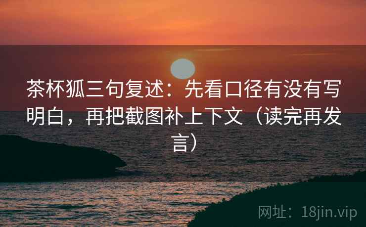 茶杯狐三句复述：先看口径有没有写明白，再把截图补上下文（读完再发言）