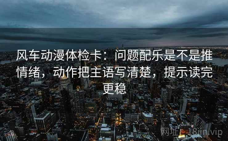 风车动漫体检卡：问题配乐是不是推情绪，动作把主语写清楚，提示读完更稳