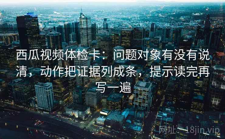 西瓜视频体检卡:问题对象有没有说清,动作把证据列成条,提示读完再写一遍 西瓜视频体检卡:问题对象有没有说清,动作把证据列成条,提示读完再写一遍