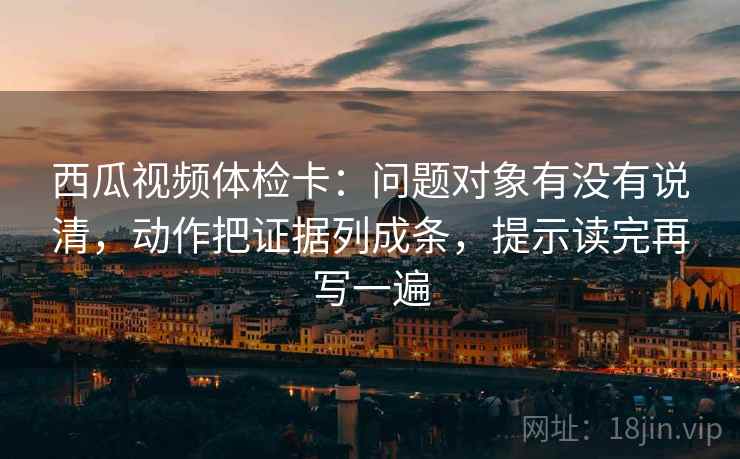西瓜视频体检卡:问题对象有没有说清,动作把证据列成条,提示读完再写一遍 西瓜视频体检卡:问题对象有没有说清,动作把证据列成条,提示读完再写一遍