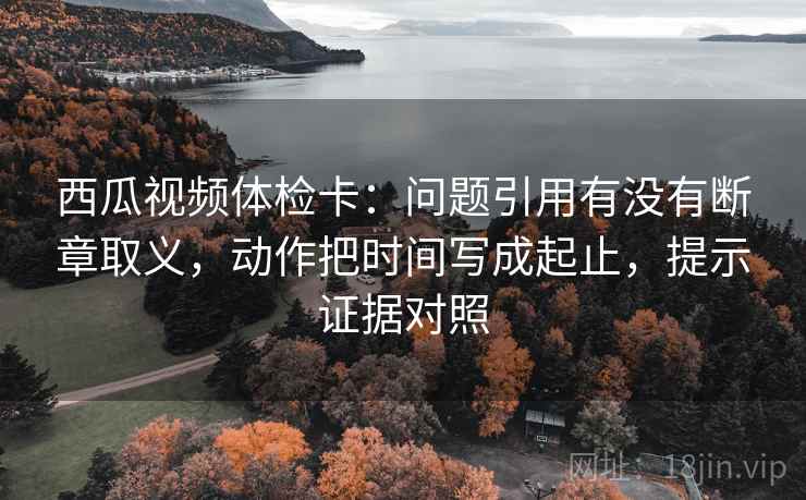 西瓜视频体检卡:问题引用有没有断章取义,动作把时间写成起止,提示证据对照 西瓜视频体检卡:问题引用有没有断章取义,动作把时间写成起止,提示证据对照