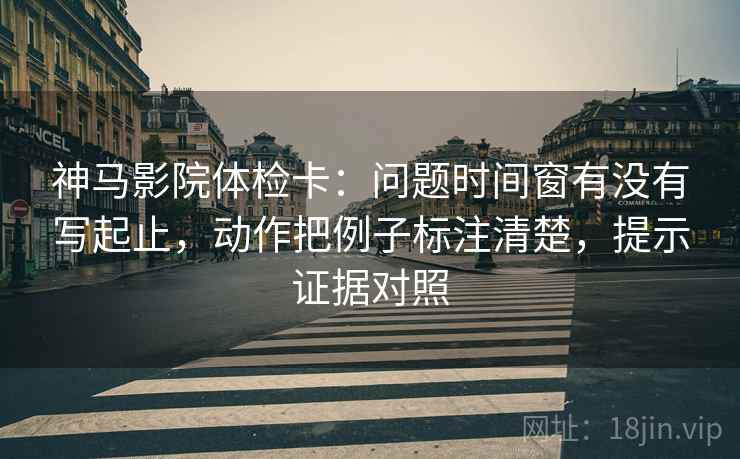 神马影院体检卡:问题时间窗有没有写起止,动作把例子标注清楚,提示证据对照 神马影院体检卡:问题时间窗有没有写起止,动作把例子标注清楚,提示证据对照