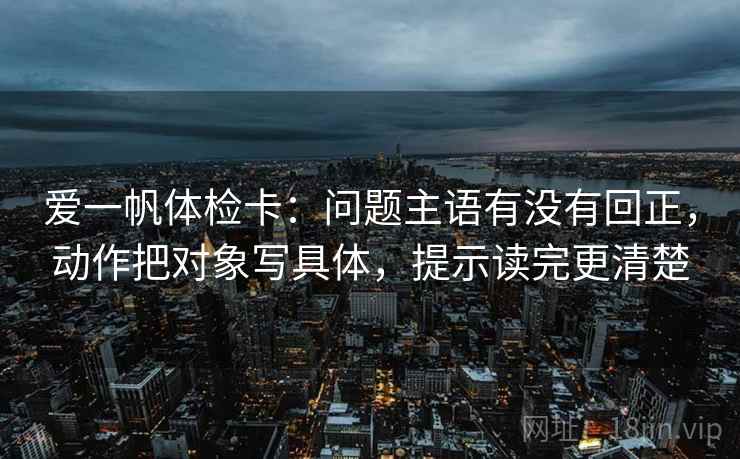 爱一帆体检卡:问题主语有没有回正,动作把对象写具体,提示读完更清楚 爱一帆体检卡:问题主语有没有回正,动作把对象写具体,提示读完更清楚