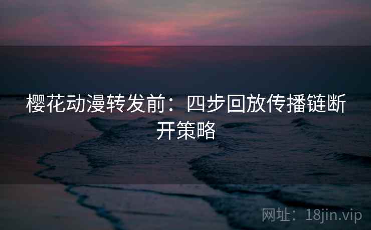 樱花动漫转发前:四步回放传播链断开策略 樱花动漫转发前:四步回放传播链断开策略