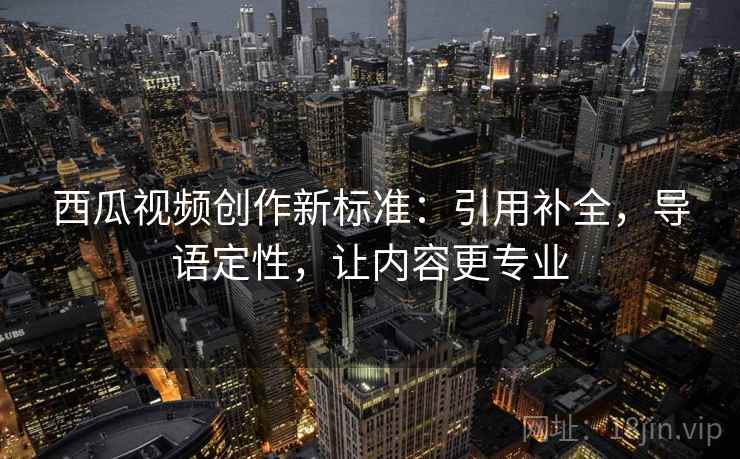 西瓜视频创作新标准:引用补全,导语定性,让内容更专业 西瓜视频创作新标准:引用补全,导语定性,让内容更专业