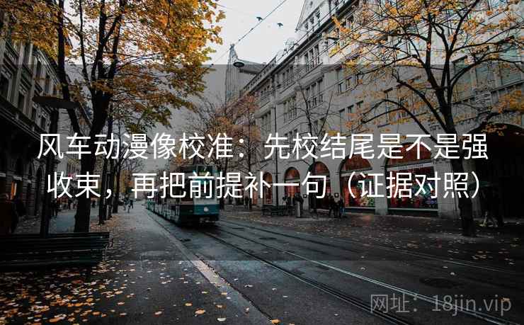 风车动漫像校准:先校结尾是不是强收束,再把前提补一句(证据对照) 风车动漫像校准:先校结尾是不是强收束,再把前提补一句(证据对照)