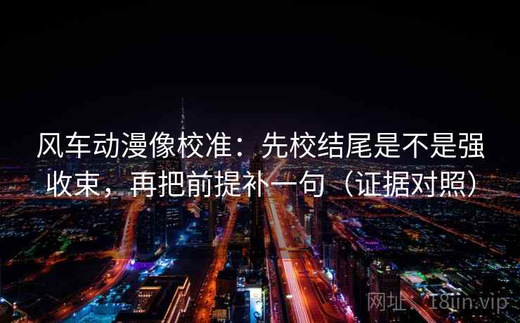 风车动漫像校准:先校结尾是不是强收束,再把前提补一句(证据对照) 风车动漫像校准:先校结尾是不是强收束,再把前提补一句(证据对照)