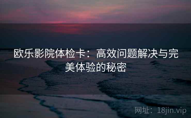 欧乐影院体检卡:高效问题解决与完美体验的秘密 欧乐影院体检卡:高效问题解决与完美体验的秘密