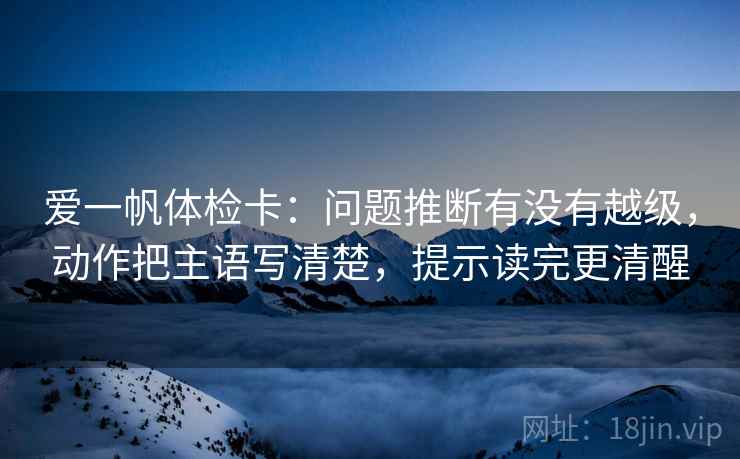 爱一帆体检卡:问题推断有没有越级,动作把主语写清楚,提示读完更清醒 爱一帆体检卡:问题推断有没有越级,动作把主语写清楚,提示读完更清醒