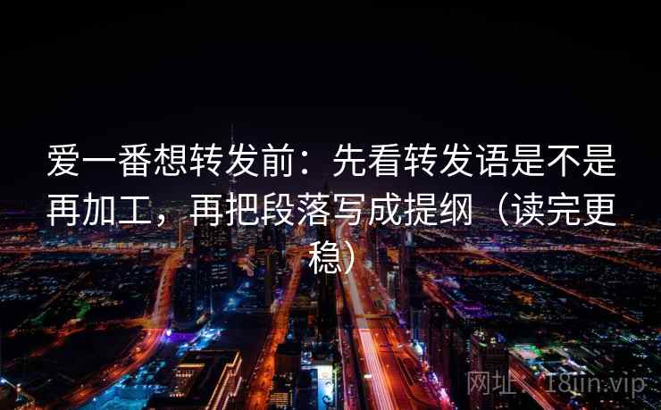 爱一番想转发前:先看转发语是不是再加工,再把段落写成提纲(读完更稳) 爱一番想转发前:先看转发语是不是再加工,再把段落写成提纲(读完更稳)