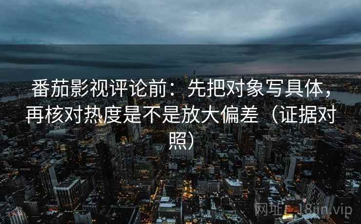 番茄影视评论前:先把对象写具体,再核对热度是不是放大偏差(证据对照) 番茄影视评论前:先把对象写具体,再核对热度是不是放大偏差(证据对照)