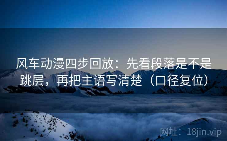 风车动漫四步回放:先看段落是不是跳层,再把主语写清楚(口径复位) 风车动漫四步回放:先看段落是不是跳层,再把主语写清楚(口径复位)