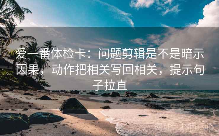 爱一番体检卡:问题剪辑是不是暗示因果,动作把相关写回相关,提示句子拉直 爱一番体检卡:问题剪辑是不是暗示因果,动作把相关写回相关,提示句子拉直