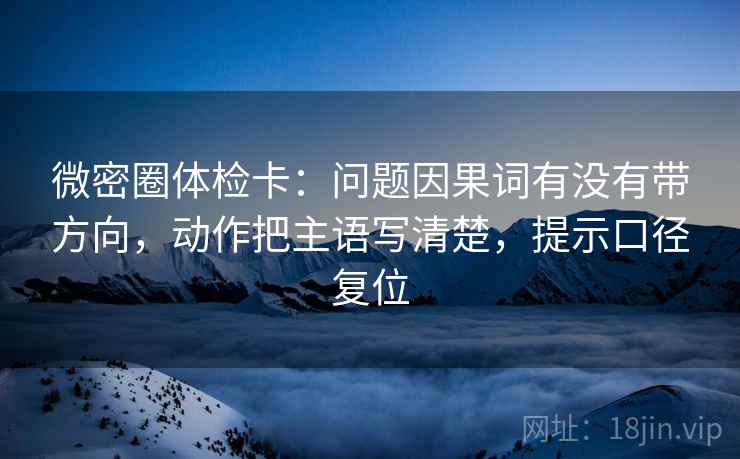 微密圈体检卡:问题因果词有没有带方向,动作把主语写清楚,提示口径复位 微密圈体检卡:问题因果词有没有带方向,动作把主语写清楚,提示口径复位