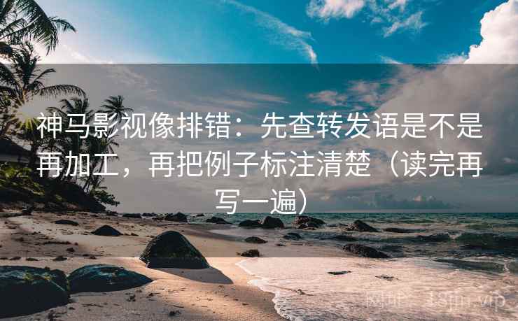 神马影视像排错：先查转发语是不是再加工，再把例子标注清楚（读完再写一遍）