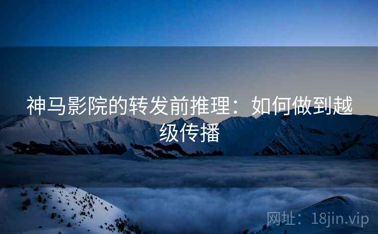 神马影院的转发前推理:如何做到越级传播 神马影院的转发前推理:如何做到越级传播