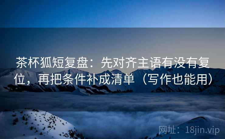 茶杯狐短复盘:先对齐主语有没有复位,再把条件补成清单(写作也能用) 茶杯狐短复盘:先对齐主语有没有复位,再把条件补成清单(写作也能用)