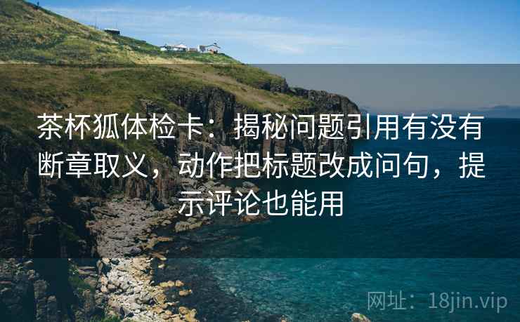 茶杯狐体检卡:揭秘问题引用有没有断章取义,动作把标题改成问句,提示评论也能用 茶杯狐体检卡:揭秘问题引用有没有断章取义,动作把标题改成问句,提示评论也能用